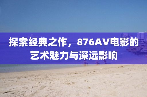 探索经典之作，876AV电影的艺术魅力与深远影响