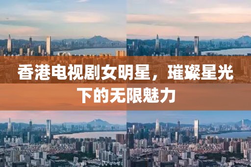 香港电视剧女明星，璀璨星光下的无限魅力