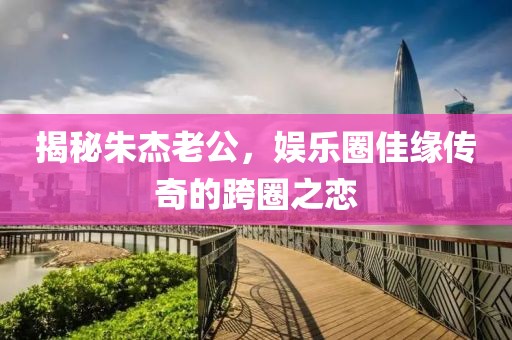 揭秘朱杰老公，娱乐圈佳缘传奇的跨圈之恋