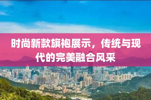时尚新款旗袍展示，传统与现代的完美融合风采