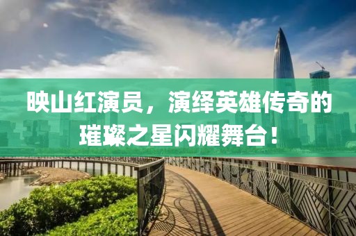 映山红演员，演绎英雄传奇的璀璨之星闪耀舞台！
