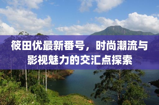筱田优最新番号，时尚潮流与影视魅力的交汇点探索
