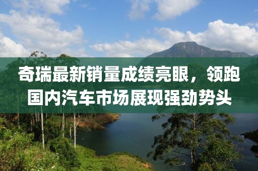 奇瑞最新销量成绩亮眼，领跑国内汽车市场展现强劲势头