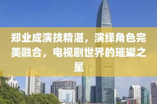 郑业成演技精湛，演绎角色完美融合，电视剧世界的璀璨之星