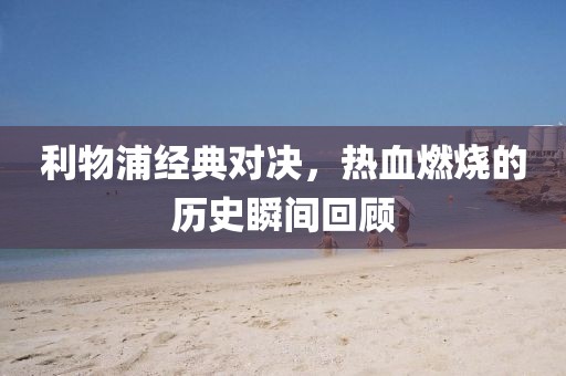 利物浦经典对决，热血燃烧的历史瞬间回顾