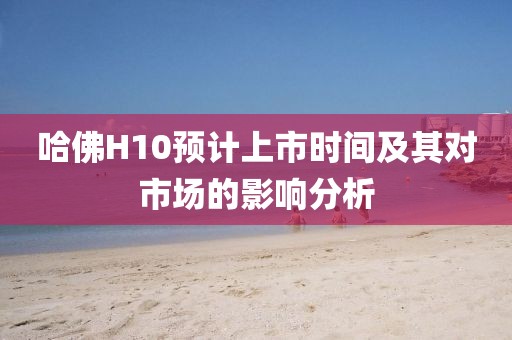 哈佛H10预计上市时间及其对市场的影响分析
