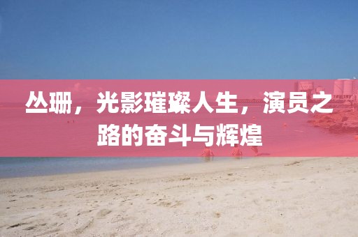 丛珊，光影璀璨人生，演员之路的奋斗与辉煌