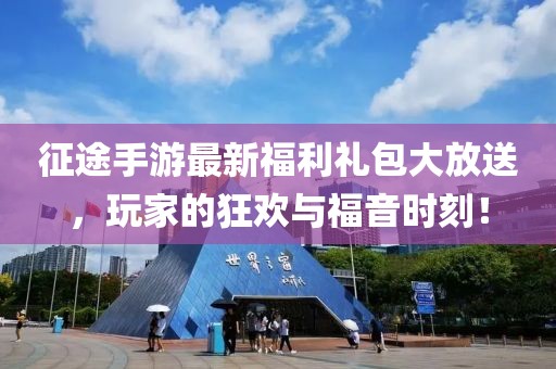 征途手游最新福利礼包大放送，玩家的狂欢与福音时刻！