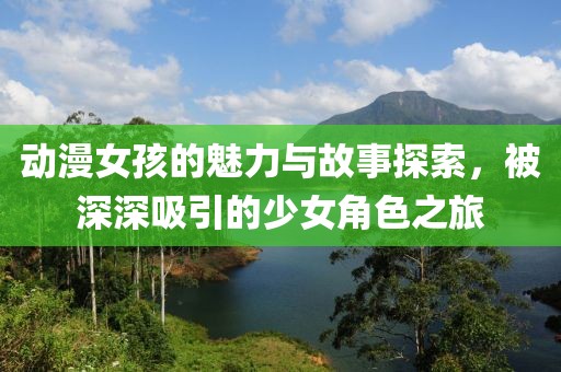 动漫女孩的魅力与故事探索，被深深吸引的少女角色之旅
