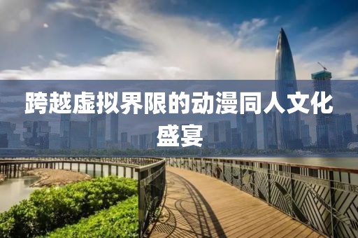 跨越虚拟界限的动漫同人文化盛宴