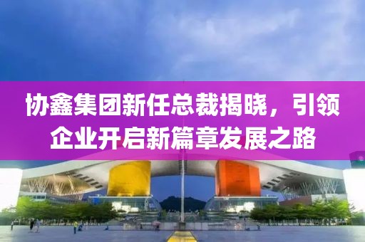 协鑫集团新任总裁揭晓，引领企业开启新篇章发展之路