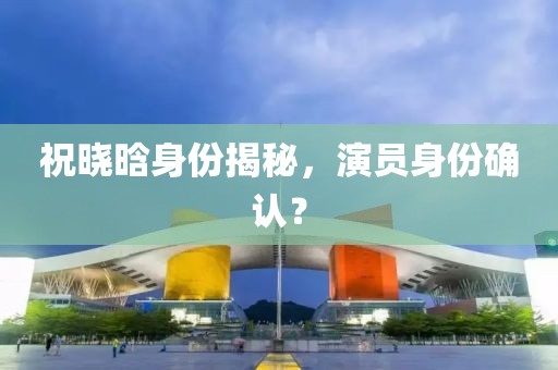 祝晓晗身份揭秘，演员身份确认？