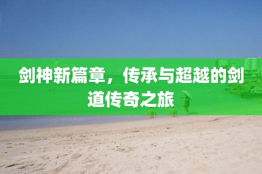 剑神新篇章，传承与超越的剑道传奇之旅