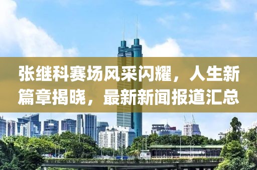 张继科赛场风采闪耀，人生新篇章揭晓，最新新闻报道汇总