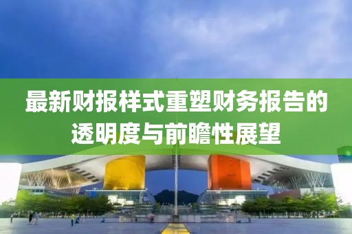 最新财报样式重塑财务报告的透明度与前瞻性展望