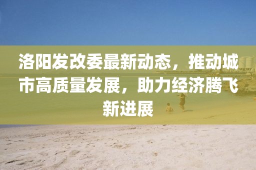 洛阳发改委最新动态，推动城市高质量发展，助力经济腾飞新进展