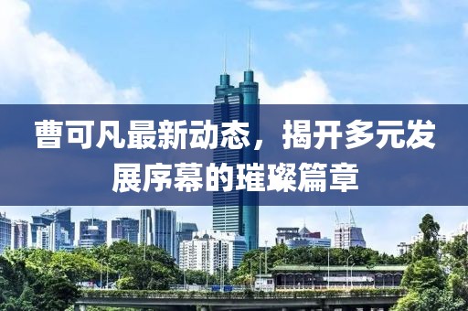 曹可凡最新动态，揭开多元发展序幕的璀璨篇章