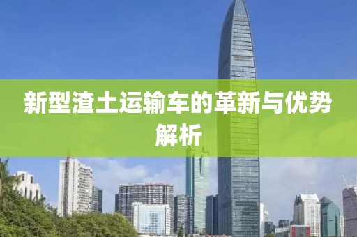 新型渣土运输车的革新与优势解析