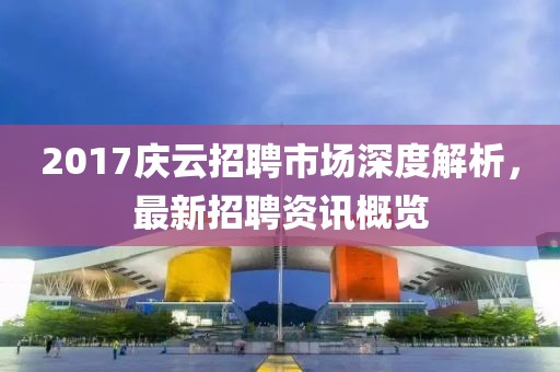 2017庆云招聘市场深度解析，最新招聘资讯概览