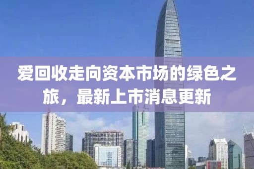 爱回收走向资本市场的绿色之旅，最新上市消息更新