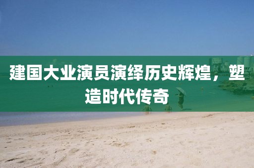 建国大业演员演绎历史辉煌，塑造时代传奇