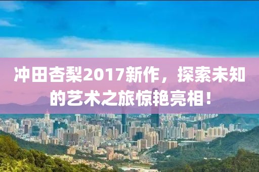 冲田杏梨2017新作，探索未知的艺术之旅惊艳亮相！