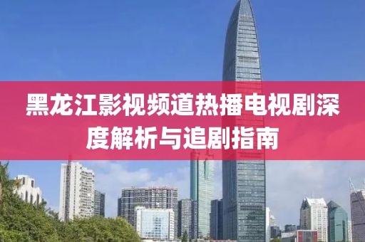 黑龙江影视频道热播电视剧深度解析与追剧指南