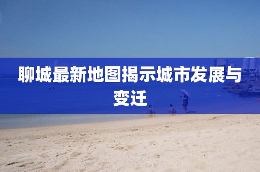 聊城最新地图揭示城市发展与变迁