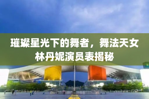 璀璨星光下的舞者，舞法天女林丹妮演员表揭秘