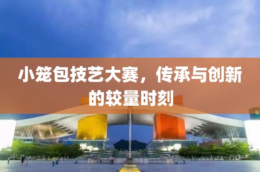 小笼包技艺大赛，传承与创新的较量时刻