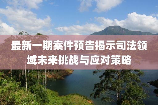 最新一期案件预告揭示司法领域未来挑战与应对策略
