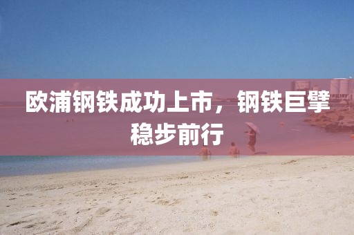 欧浦钢铁成功上市，钢铁巨擘稳步前行