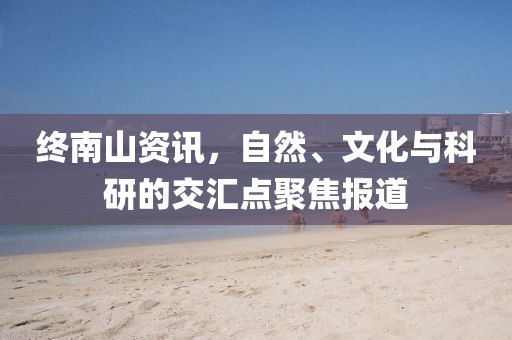 终南山资讯，自然、文化与科研的交汇点聚焦报道
