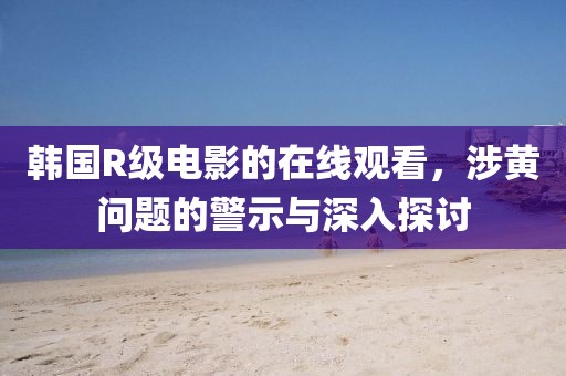 韩国R级电影的在线观看，涉黄问题的警示与深入探讨