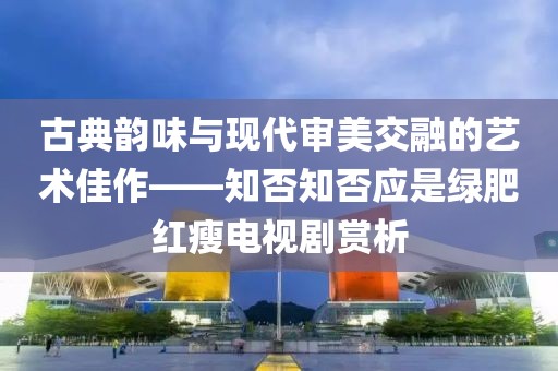 古典韵味与现代审美交融的艺术佳作——知否知否应是绿肥红瘦电视剧赏析
