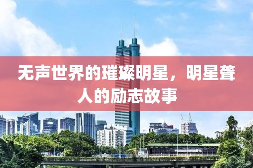 无声世界的璀璨明星，明星聋人的励志故事
