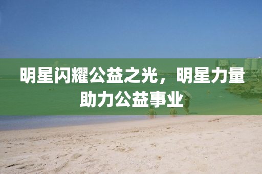 明星闪耀公益之光，明星力量助力公益事业