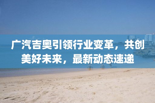 广汽吉奥引领行业变革，共创美好未来，最新动态速递