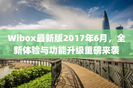 Wibox最新版2017年6月，全新体验与功能升级重磅来袭