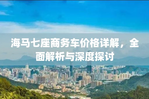 海马七座商务车价格详解，全面解析与深度探讨