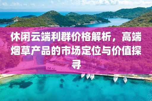 休闲云端利群价格解析，高端烟草产品的市场定位与价值探寻