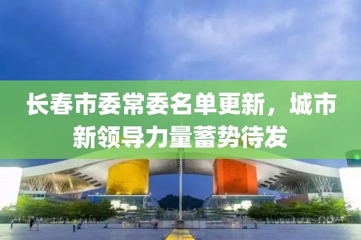 长春市委常委名单更新，城市新领导力量蓄势待发