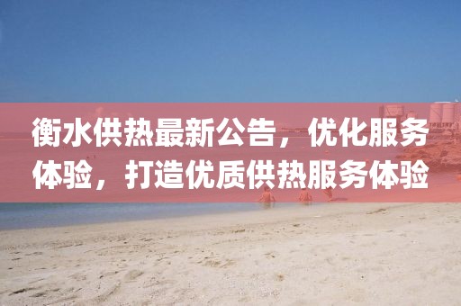 衡水供热最新公告，优化服务体验，打造优质供热服务体验