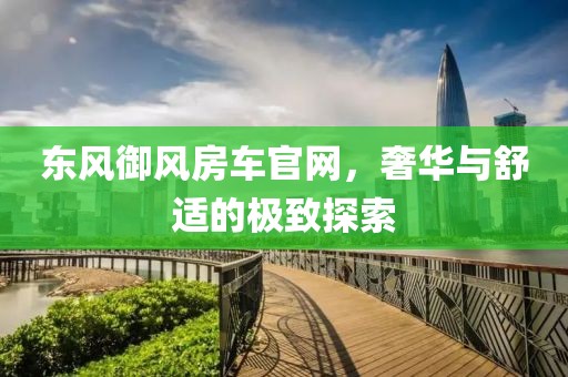 东风御风房车官网，奢华与舒适的极致探索
