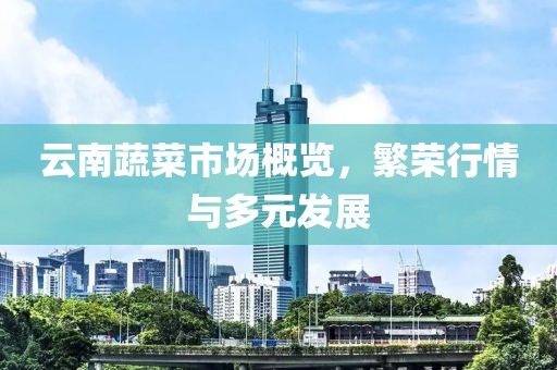 云南蔬菜市场概览，繁荣行情与多元发展
