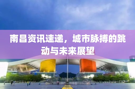 南昌资讯速递，城市脉搏的跳动与未来展望
