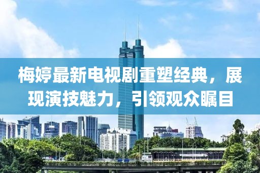 梅婷最新电视剧重塑经典，展现演技魅力，引领观众瞩目