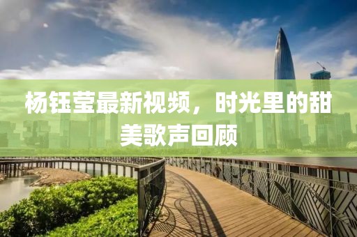 杨钰莹最新视频，时光里的甜美歌声回顾