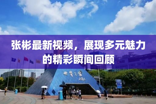 张彬最新视频，展现多元魅力的精彩瞬间回顾