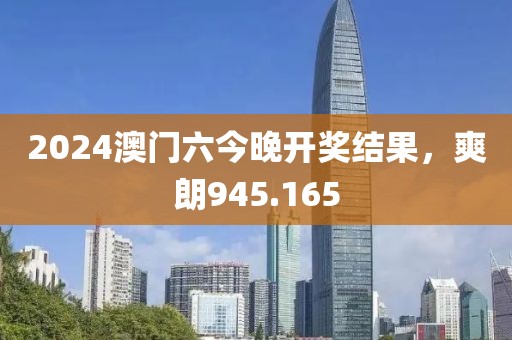 2024澳门六今晚开奖结果，爽朗945.165